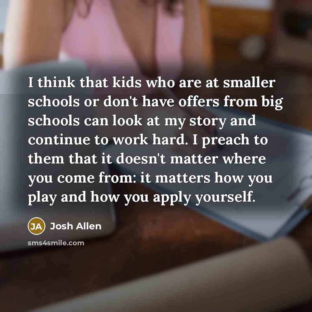 “I think that kids who are at smaller schools or don't have offers from big schools can look at my story and continue to work hard. I preach to them that it doesn't matter where you come from: it matters how you play and how you apply yourself.” quote by Josh Allen