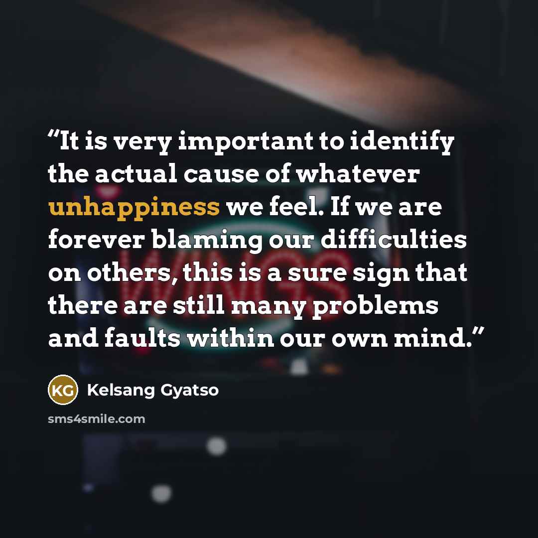 “It is very important to identify the actual cause of whatever unhappiness we feel. If we are forever blaming our difficulties on others, this is a sure sign that there are still many problems and faults within our own mind.” quote by Kelsang Gyatso