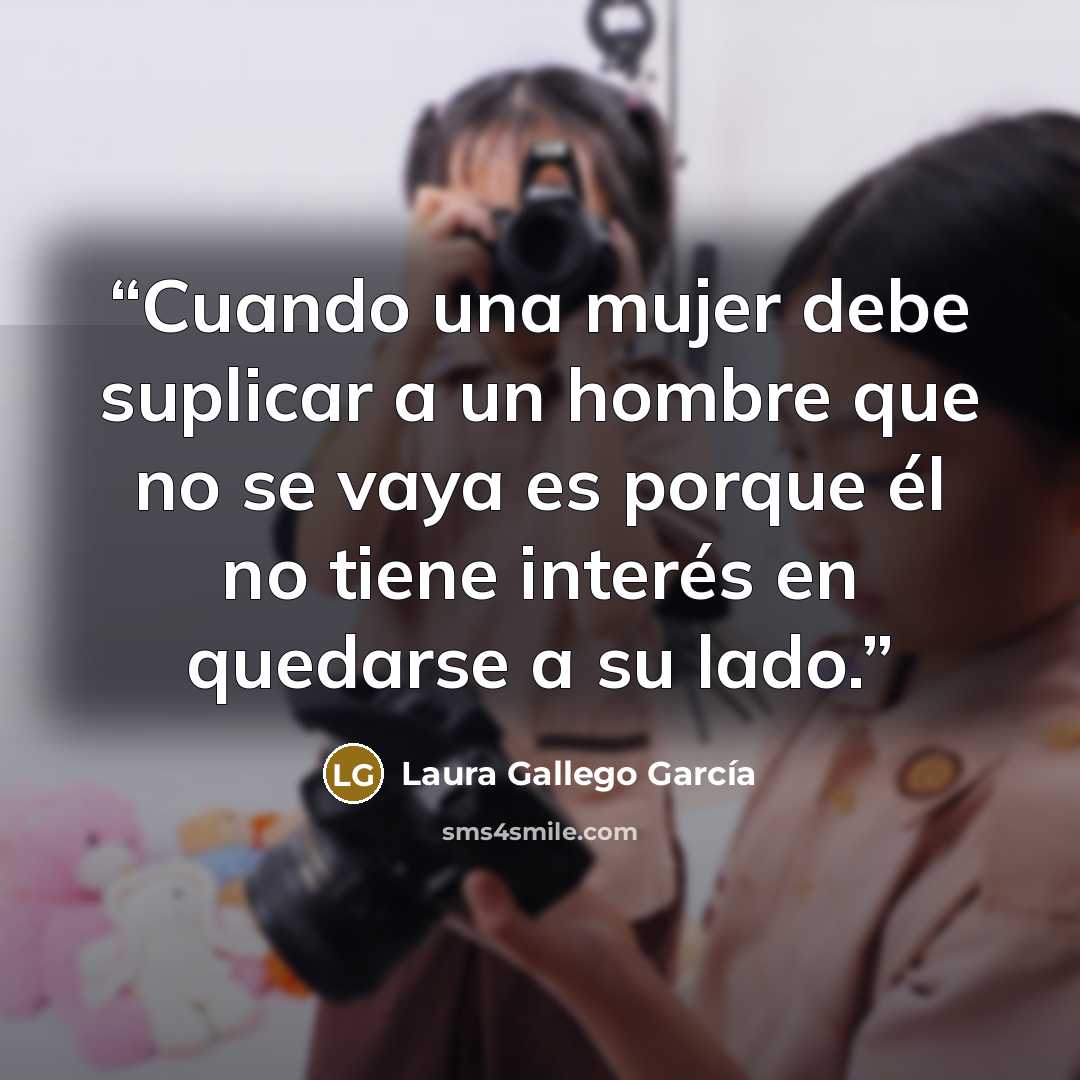 “Cuando una mujer debe suplicar a un hombre que no se vaya es porque él no tiene interés en quedarse a su lado.” quote by Laura Gallego García