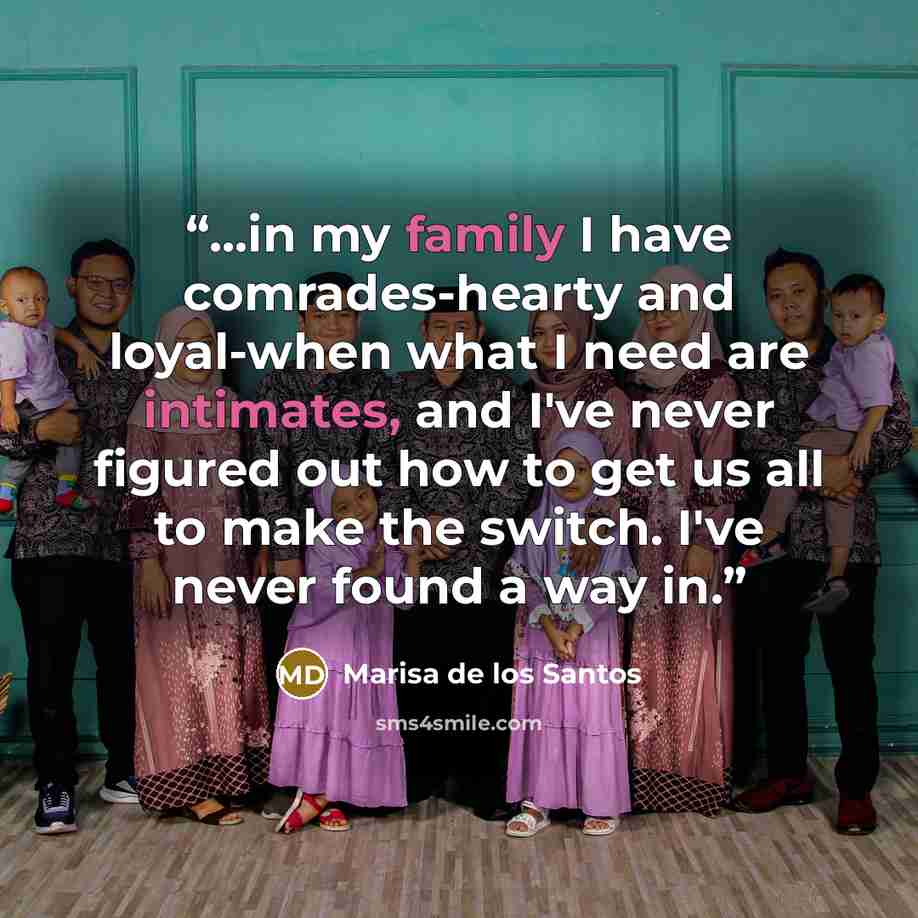 “...in my family I have comrades-hearty and loyal-when what I need are intimates, and I've never figured out how to get us all to make the switch. I've never found a way in.” quote by Marisa de los Santos
