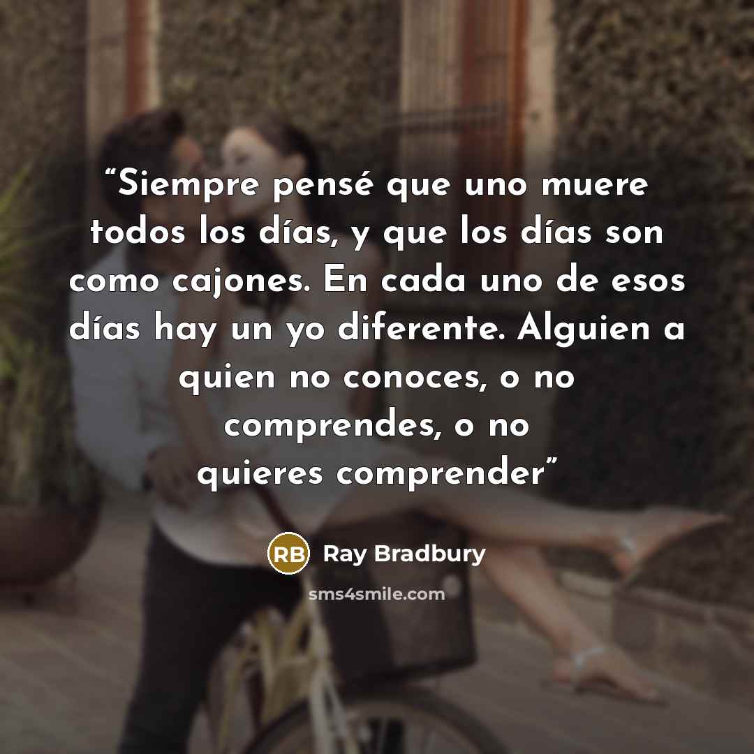 “Siempre pensé que uno muere todos los días, y que los días son como cajones. En cada uno de esos días hay un yo diferente. Alguien a quien no conoces, o no comprendes, o no quieres comprender” quote by Ray Bradbury