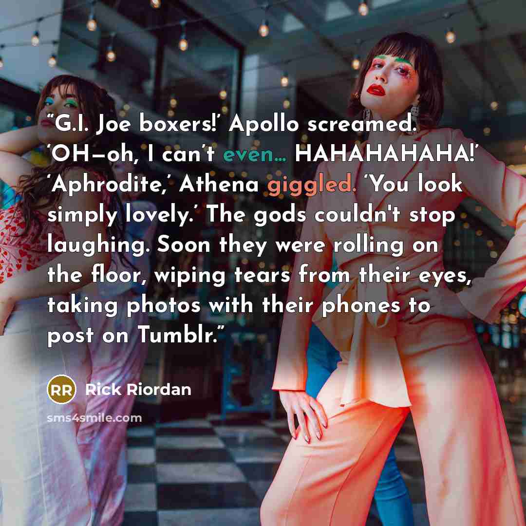“G.I. Joe boxers!’ Apollo screamed. ‘OH—oh, I can’t even... HAHAHAHAHA!’ ‘Aphrodite,’ Athena giggled. ‘You look simply lovely.’ The gods couldn't stop laughing. Soon they were rolling on the floor, wiping tears from their eyes, taking photos with their phones to post on Tumblr.” quote by Rick Riordan