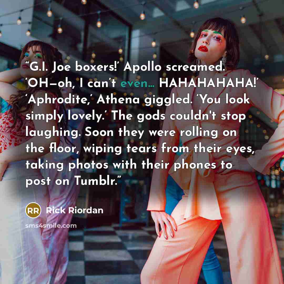 “G.I. Joe boxers!’ Apollo screamed. ‘OH—oh, I can’t even... HAHAHAHAHA!’ ‘Aphrodite,’ Athena giggled. ‘You look simply lovely.’ The gods couldn't stop laughing. Soon they were rolling on the floor, wiping tears from their eyes, taking photos with their phones to post on Tumblr.” quote by Rick Riordan