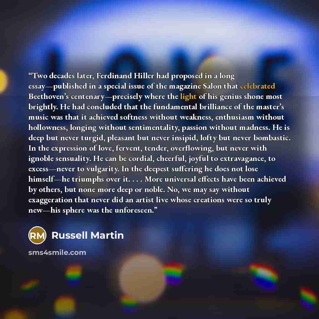 “Two decades later, Ferdinand Hiller had proposed in a long essay—published in a special issue of the magazine Salon that celebrated Beethoven’s centenary—precisely where the light of his genius shone most brightly. He had concluded that the fundamental brilliance of the master’s music was that it…” quote by Russell Martin