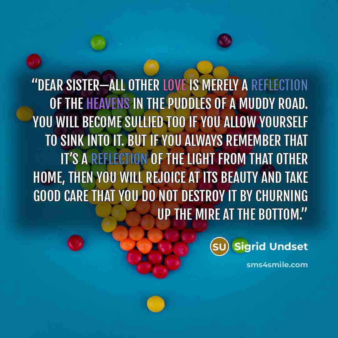 “Dear sister—all other love is merely a reflection of the heavens in the puddles of a muddy road. You will become sullied too if you allow yourself to sink into it. But if you always remember that it’s a reflection of the light from that other home, then you will rejoice at its beauty and take good…” quote by Sigrid Undset