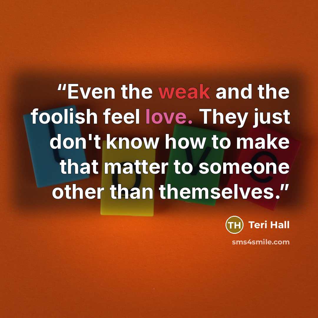 “Even the weak and the foolish feel love. They just don't know how to make that matter to someone other than themselves.” quote by Teri Hall