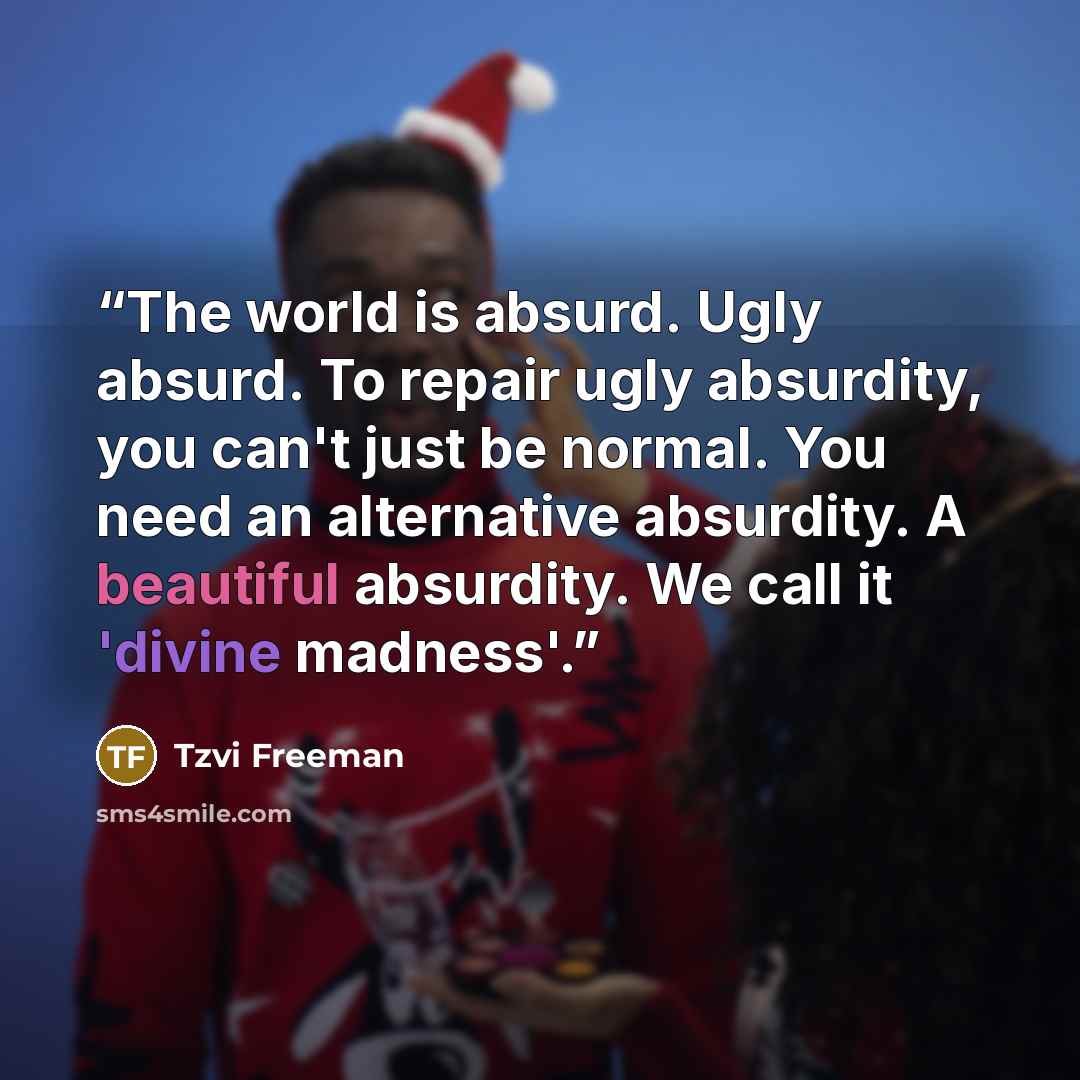 “The world is absurd. Ugly absurd. To repair ugly absurdity, you can't just be normal. You need an alternative absurdity. A beautiful absurdity. We call it 'divine madness'.” quote by Tzvi Freeman