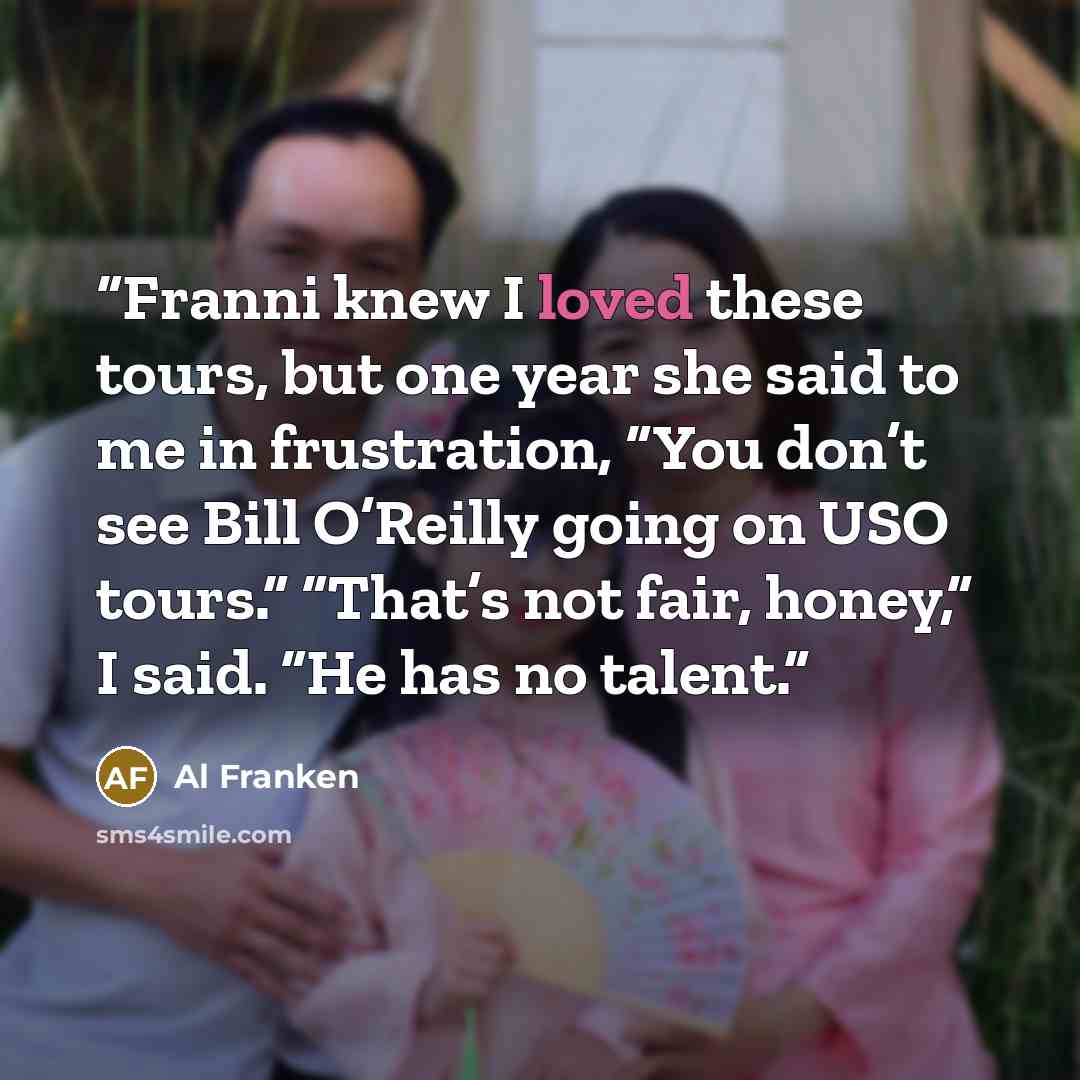 “Franni knew I loved these tours, but one year she said to me in frustration, “You don’t see Bill O’Reilly going on USO tours.” “That’s not fair, honey,” I said. “He has no talent.” quote by Al Franken