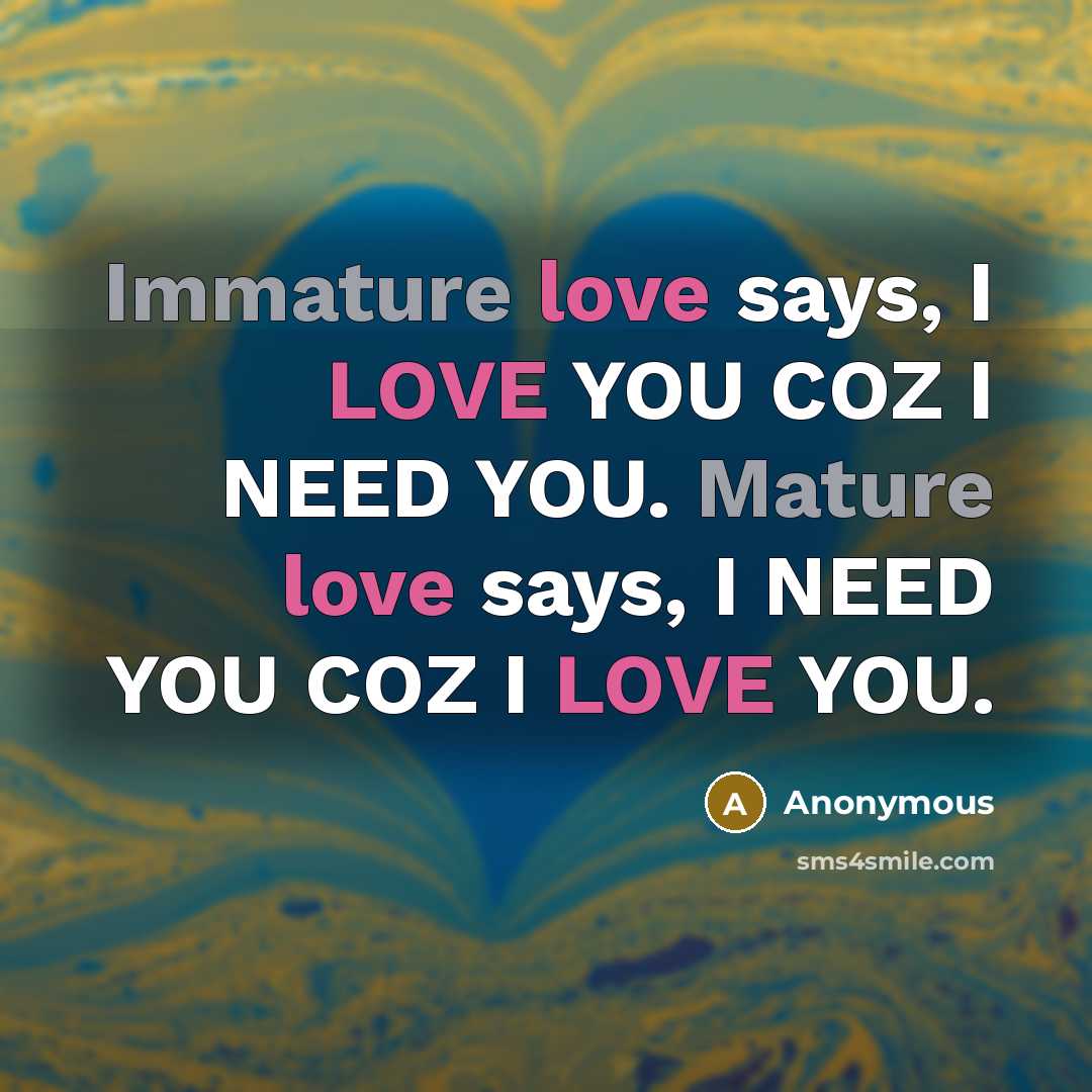 “Immature love says, I LOVE YOU COZ I NEED YOU. Mature love says, I NEED YOU COZ I LOVE YOU.” quote by Anonymous