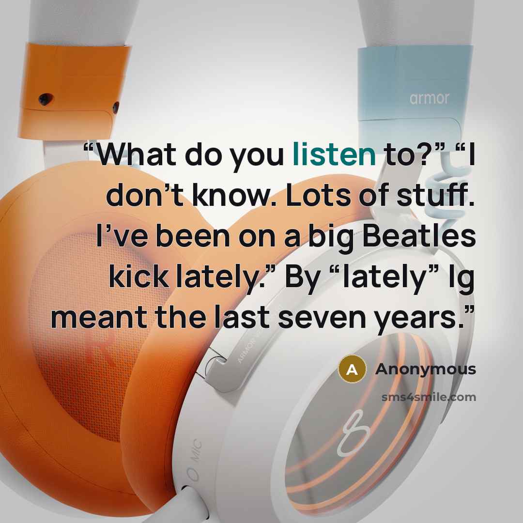 “What do you listen to?” “I don’t know. Lots of stuff. I’ve been on a big Beatles kick lately.” By “lately” Ig meant the last seven years.” quote by Anonymous
