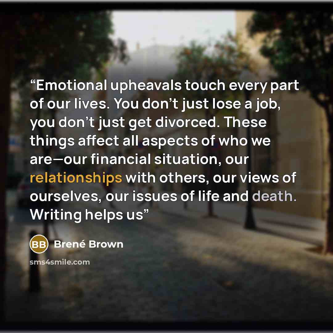 “Emotional upheavals touch every part of our lives. You don’t just lose a job, you don’t just get divorced. These things affect all aspects of who we are—our financial situation, our relationships with others, our views of ourselves, our issues of life and death. Writing helps us” quote by Brené Brown