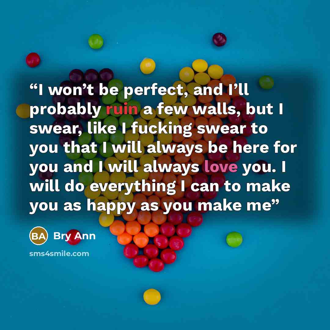 “I won’t be perfect, and I’ll probably ruin a few walls, but I swear, like I fucking swear to you that I will always be here for you and I will always love you. I will do everything I can to make you as happy as you make me” quote by Bry Ann