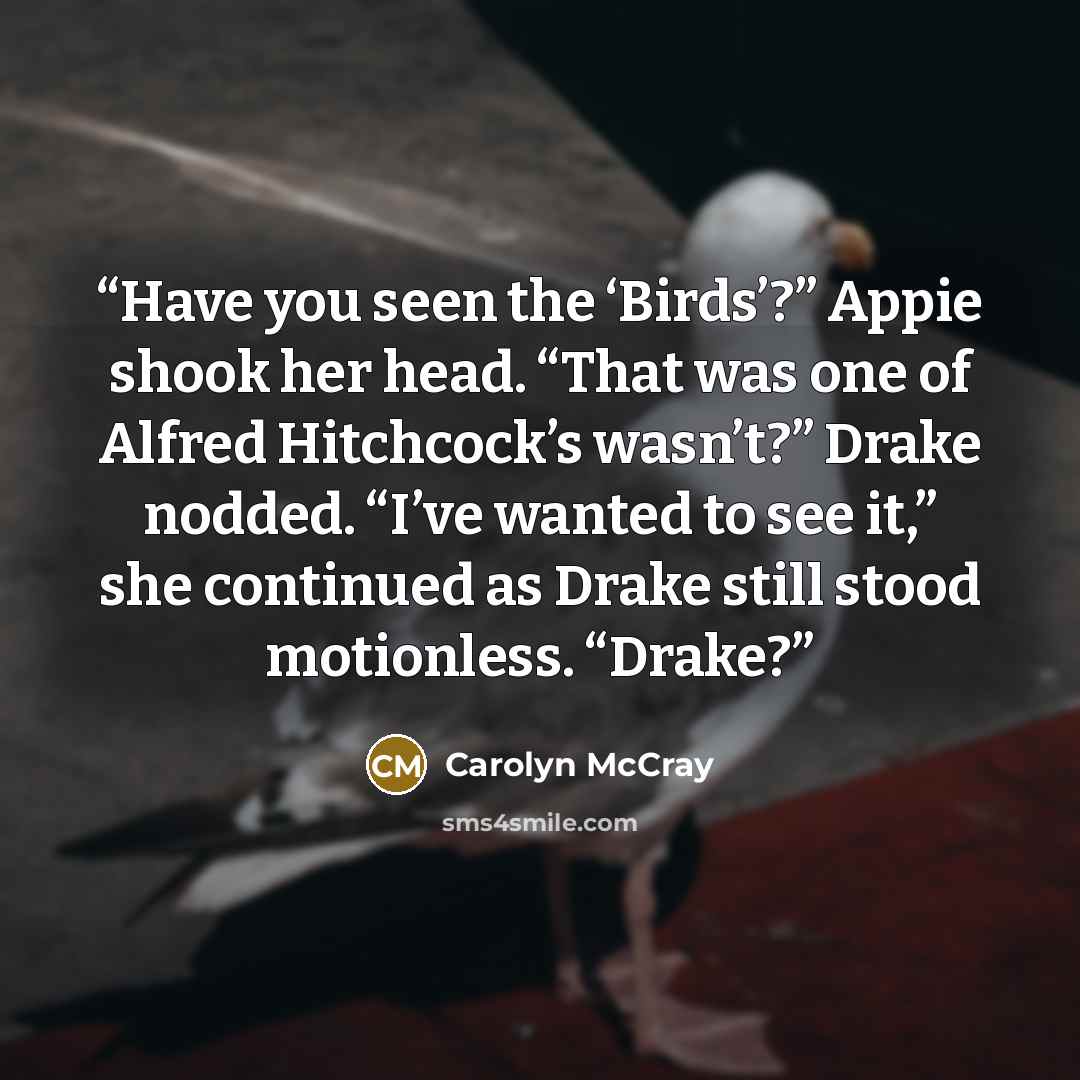 “Have you seen the ‘Birds’?” Appie shook her head. “That was one of Alfred Hitchcock’s wasn’t?” Drake nodded. “I’ve wanted to see it,” she continued as Drake still stood motionless. “Drake?” quote by Carolyn McCray