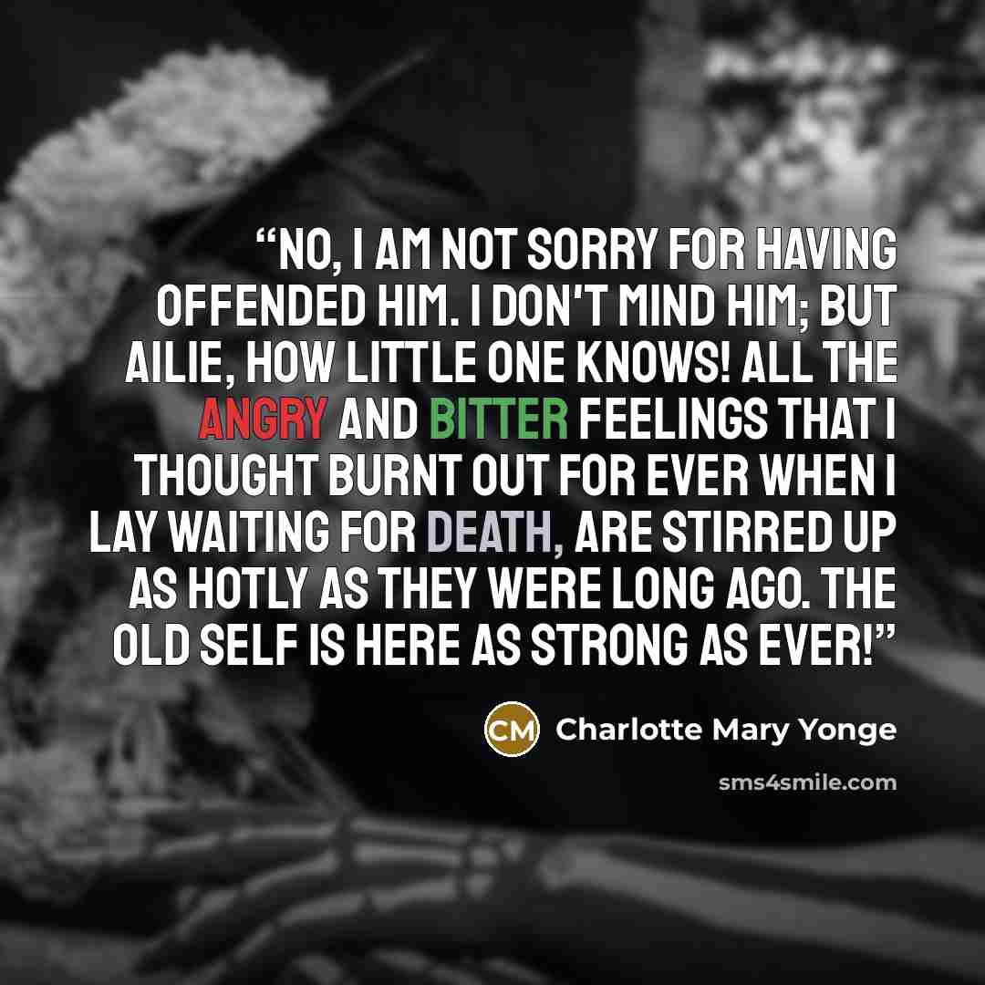 “No, I am not sorry for having offended him. I don't mind him; but Ailie, how little one knows! All the angry and bitter feelings that I thought burnt out for ever when I lay waiting for death, are stirred up as hotly as they were long ago. The old self is here as strong as ever!” quote by Charlotte Mary Yonge