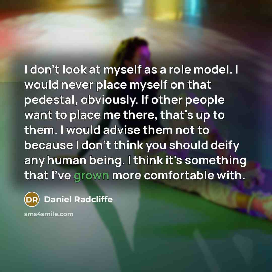 “I don't look at myself as a role model. I would never place myself on that pedestal, obviously. If other people want to place me there, that's up to them. I would advise them not to because I don't think you should deify any human being. I think it's something that I've grown more comfortable with.” quote by Daniel Radcliffe
