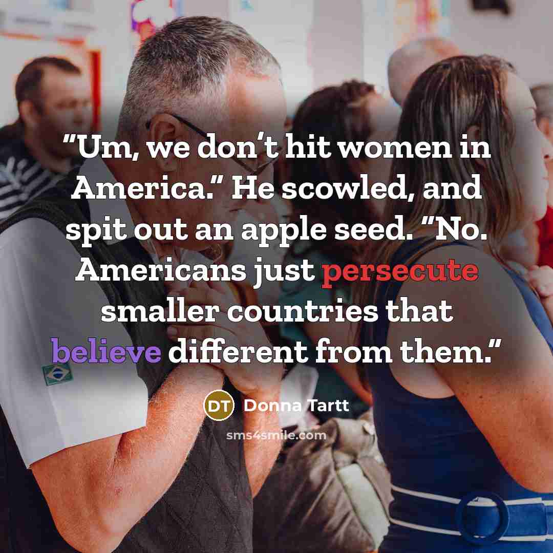 “Um, we don’t hit women in America.” He scowled, and spit out an apple seed. “No. Americans just persecute smaller countries that believe different from them.” quote by Donna Tartt