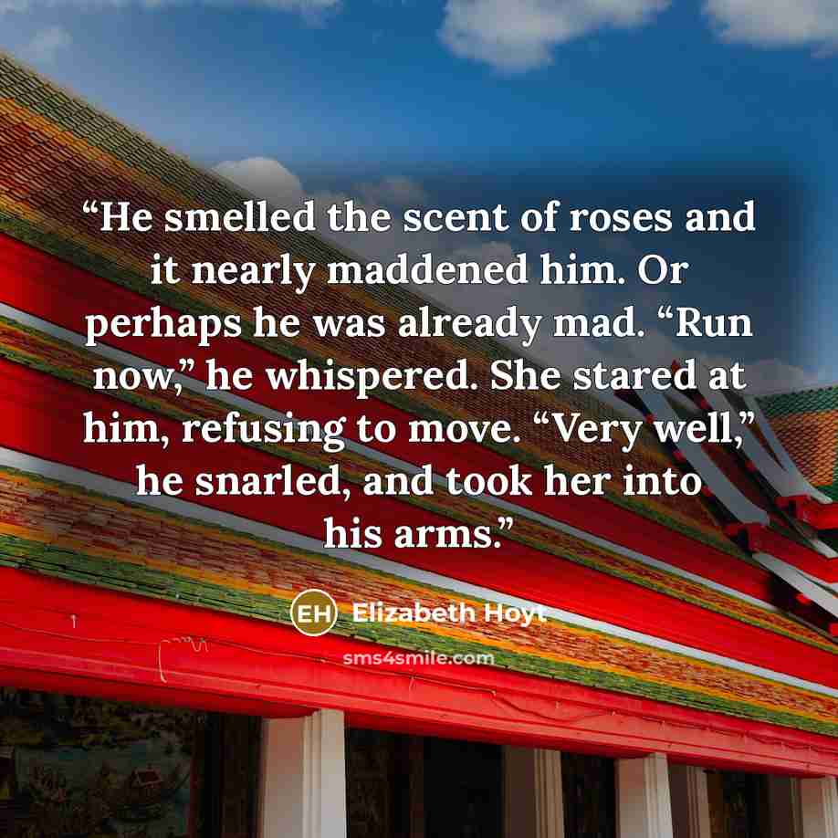 “He smelled the scent of roses and it nearly maddened him. Or perhaps he was already mad. “Run now,” he whispered. She stared at him, refusing to move. “Very well,” he snarled, and took her into his arms.” quote by Elizabeth Hoyt