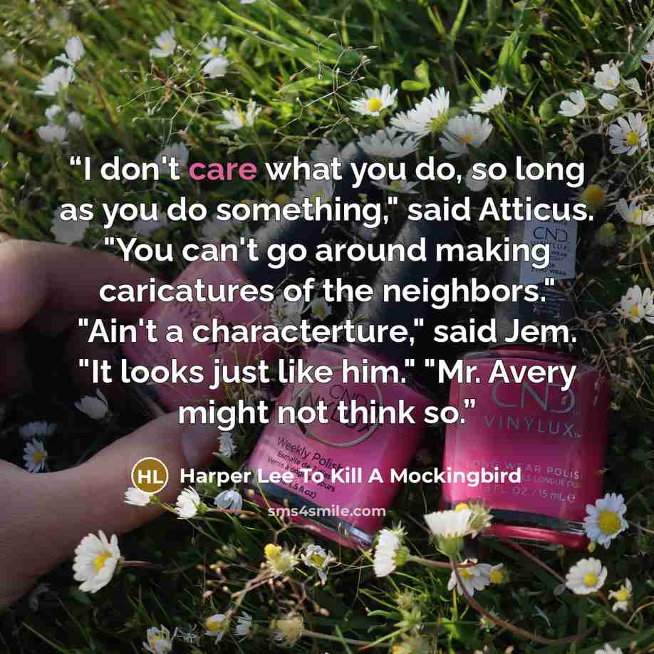 “I don't care what you do, so long as you do something," said Atticus. "You can't go around making caricatures of the neighbors." "Ain't a characterture," said Jem. "It looks just like him." "Mr. Avery might not think so.” quote by Harper Lee To Kill A Mockingbird