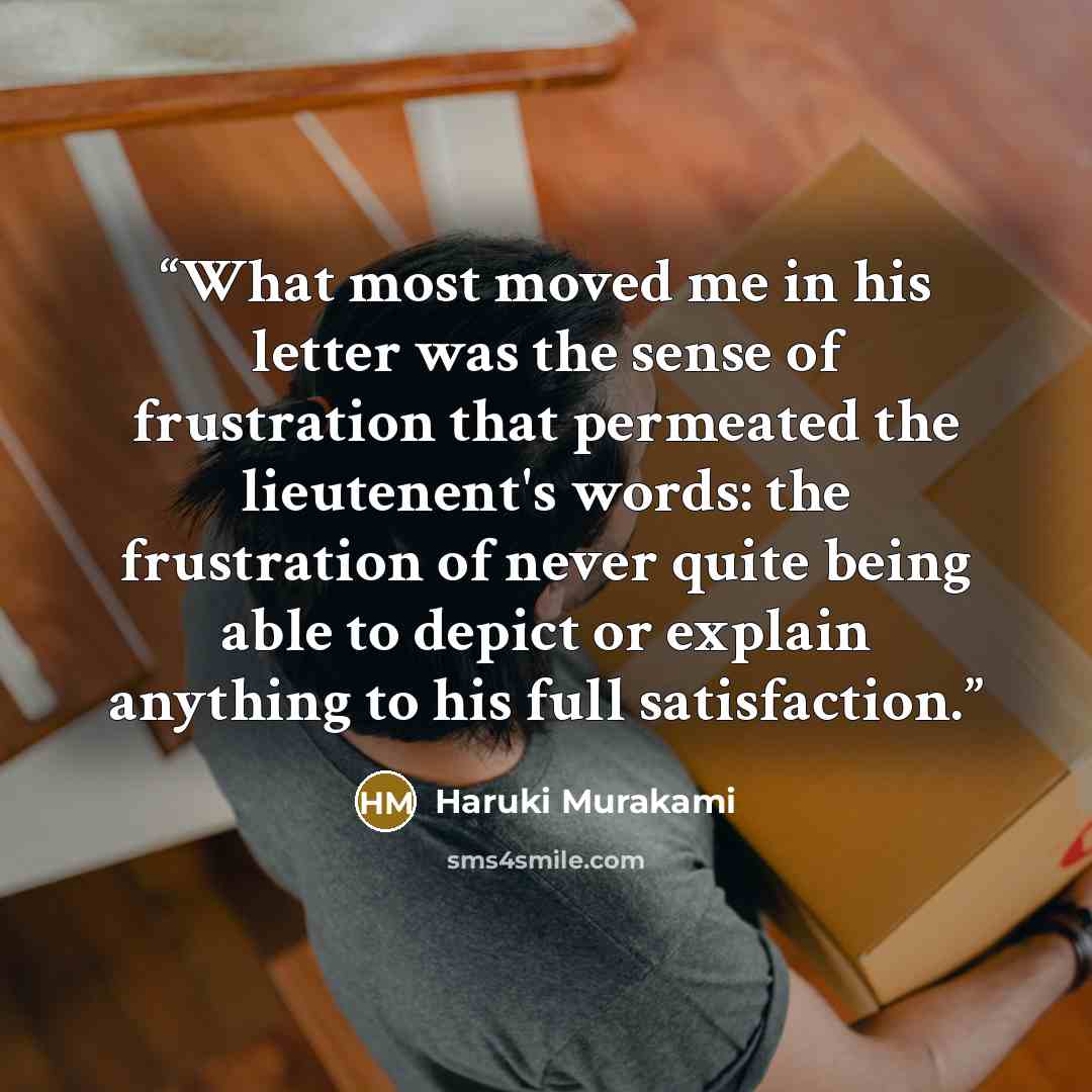 “What most moved me in his letter was the sense of frustration that permeated the lieutenent's words: the frustration of never quite being able to depict or explain anything to his full satisfaction.” quote by Haruki Murakami