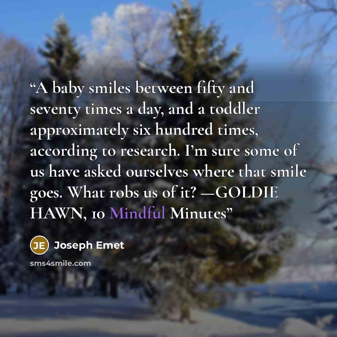 “A baby smiles between fifty and seventy times a day, and a toddler approximately six hundred times, according to research. I’m sure some of us have asked ourselves where that smile goes. What robs us of it? —GOLDIE HAWN, 10 Mindful Minutes” quote by Joseph Emet