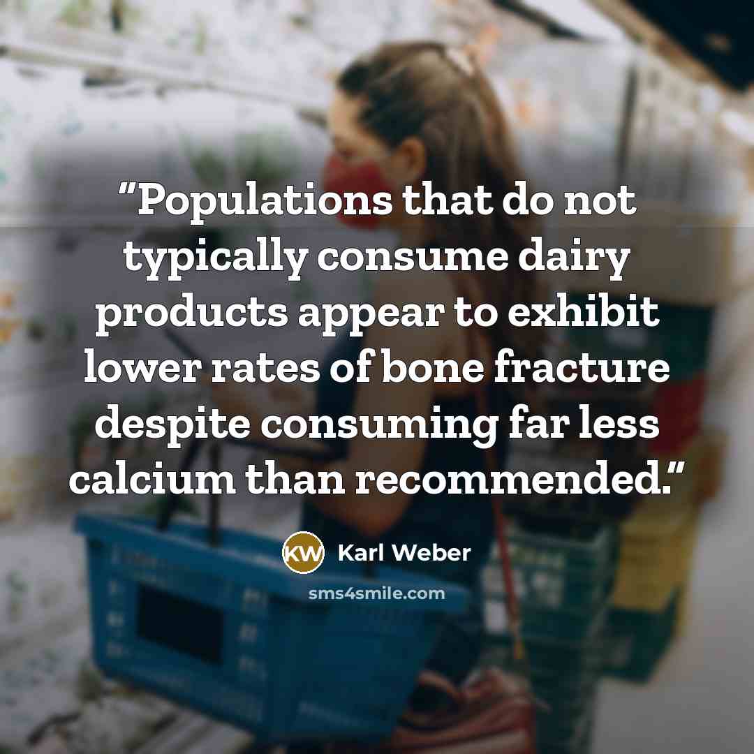 “Populations that do not typically consume dairy products appear to exhibit lower rates of bone fracture despite consuming far less calcium than recommended.” quote by Karl Weber