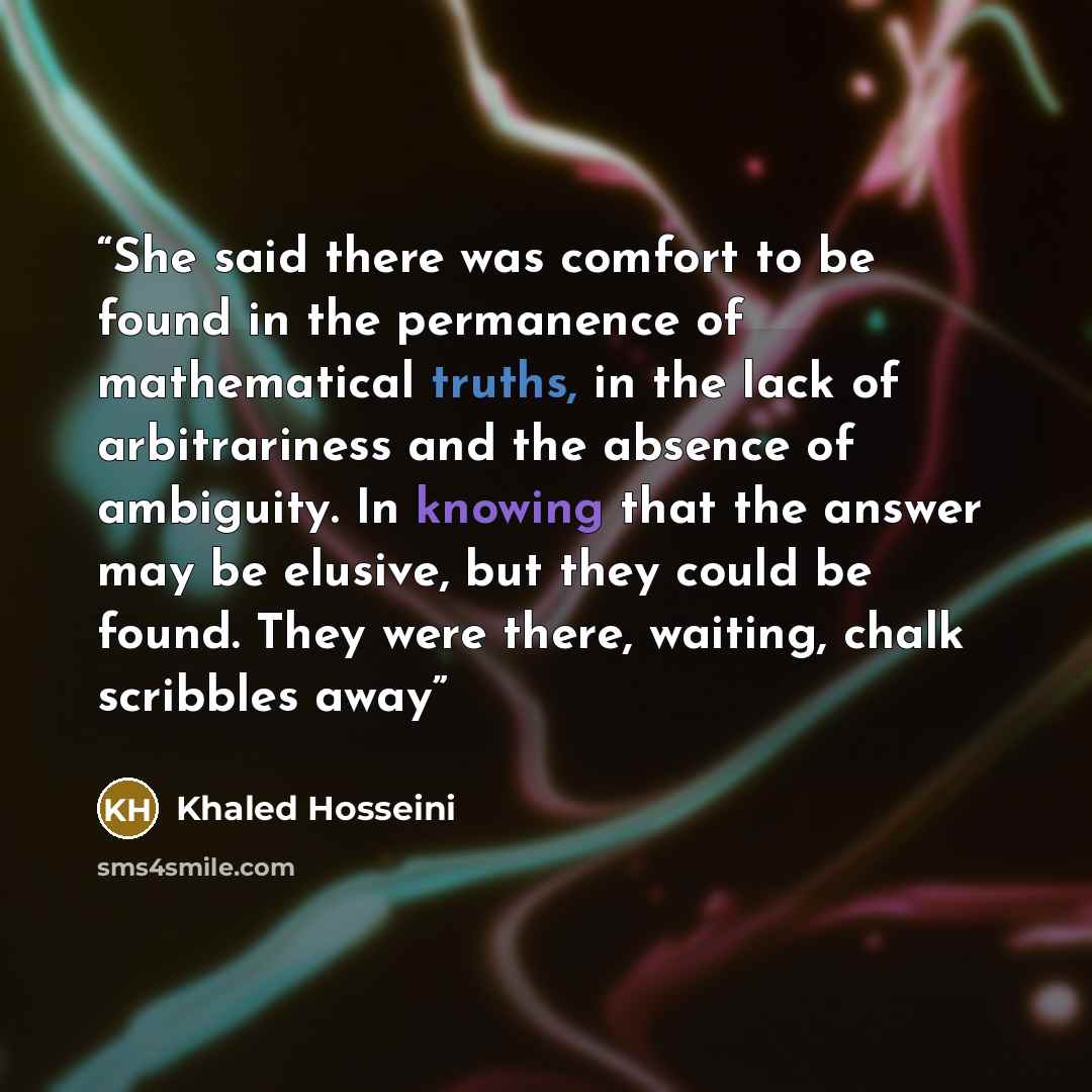 “She said there was comfort to be found in the permanence of mathematical truths, in the lack of arbitrariness and the absence of ambiguity. In knowing that the answer may be elusive, but they could be found. They were there, waiting, chalk scribbles away” quote by Khaled Hosseini