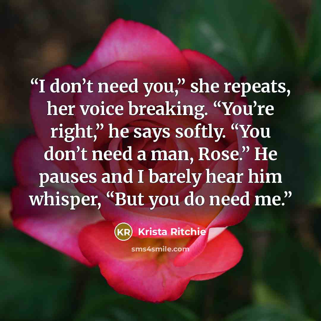“I don’t need you,” she repeats, her voice breaking. “You’re right,” he says softly. “You don’t need a man, Rose.” He pauses and I barely hear him whisper, “But you do need me.” quote by Krista Ritchie