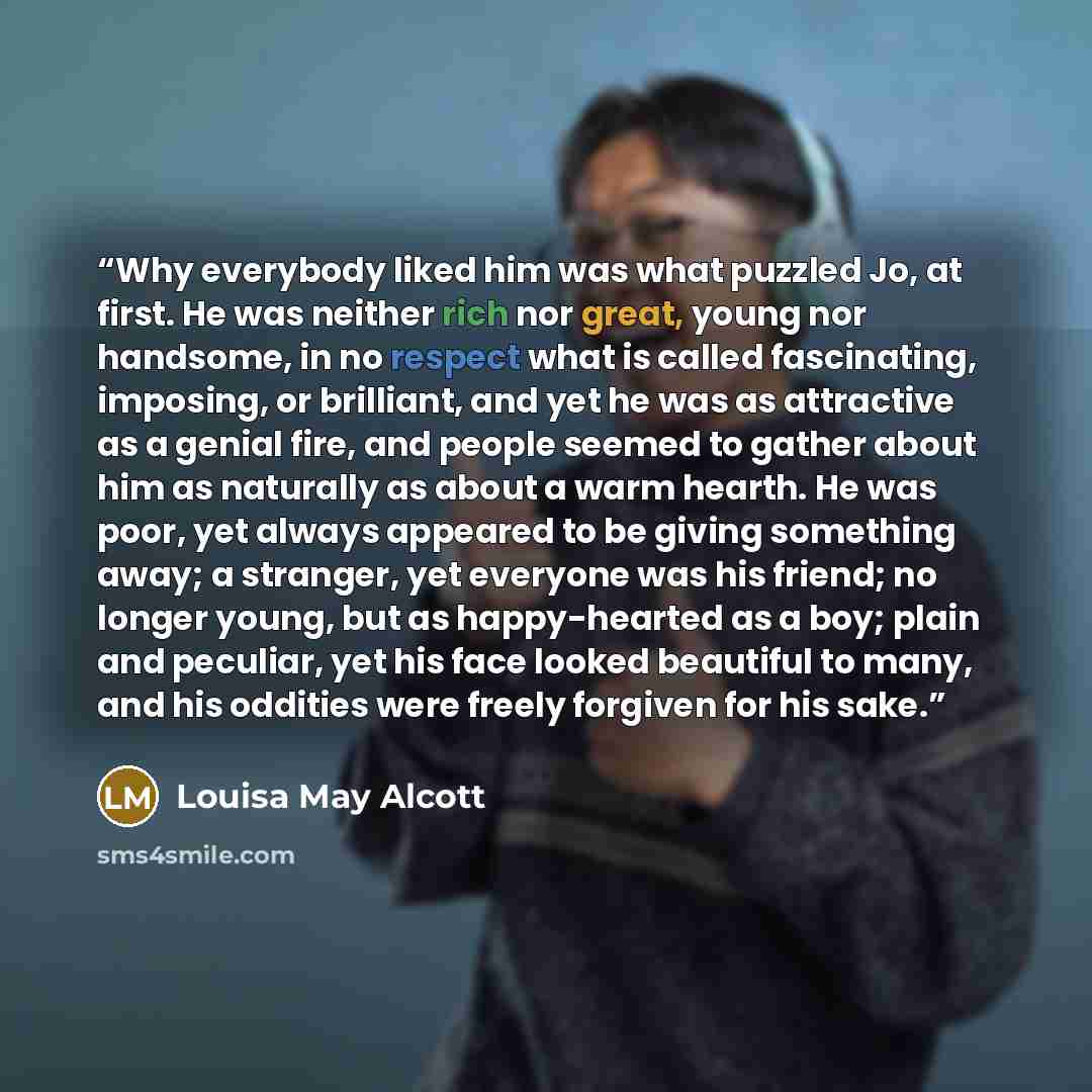 “Why everybody liked him was what puzzled Jo, at first. He was neither rich nor great, young nor handsome, in no respect what is called fascinating, imposing, or brilliant, and yet he was as attractive as a genial fire, and people seemed to gather about him as naturally as about a warm hearth. He…” quote by Louisa May Alcott