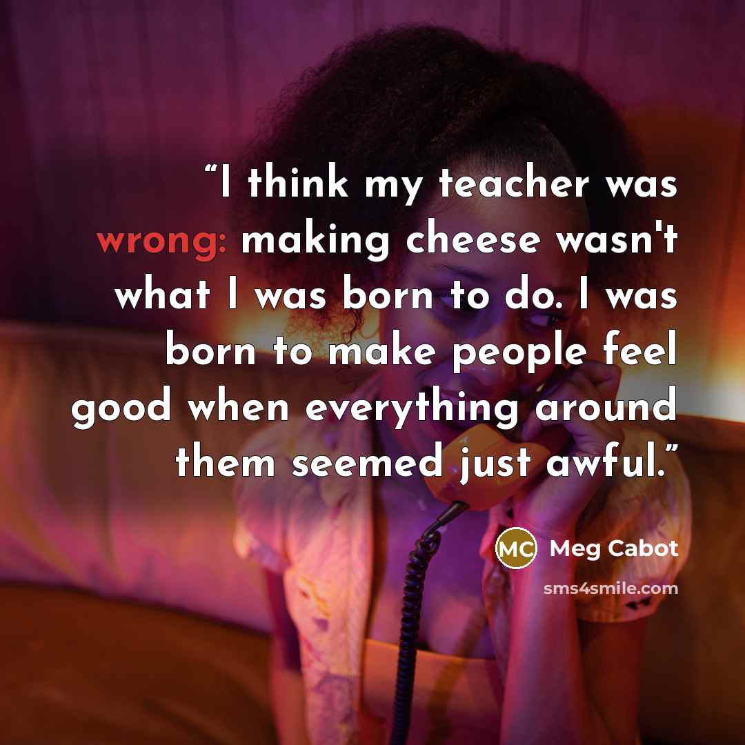 “I think my teacher was wrong: making cheese wasn't what I was born to do. I was born to make people feel good when everything around them seemed just awful.” quote by Meg Cabot
