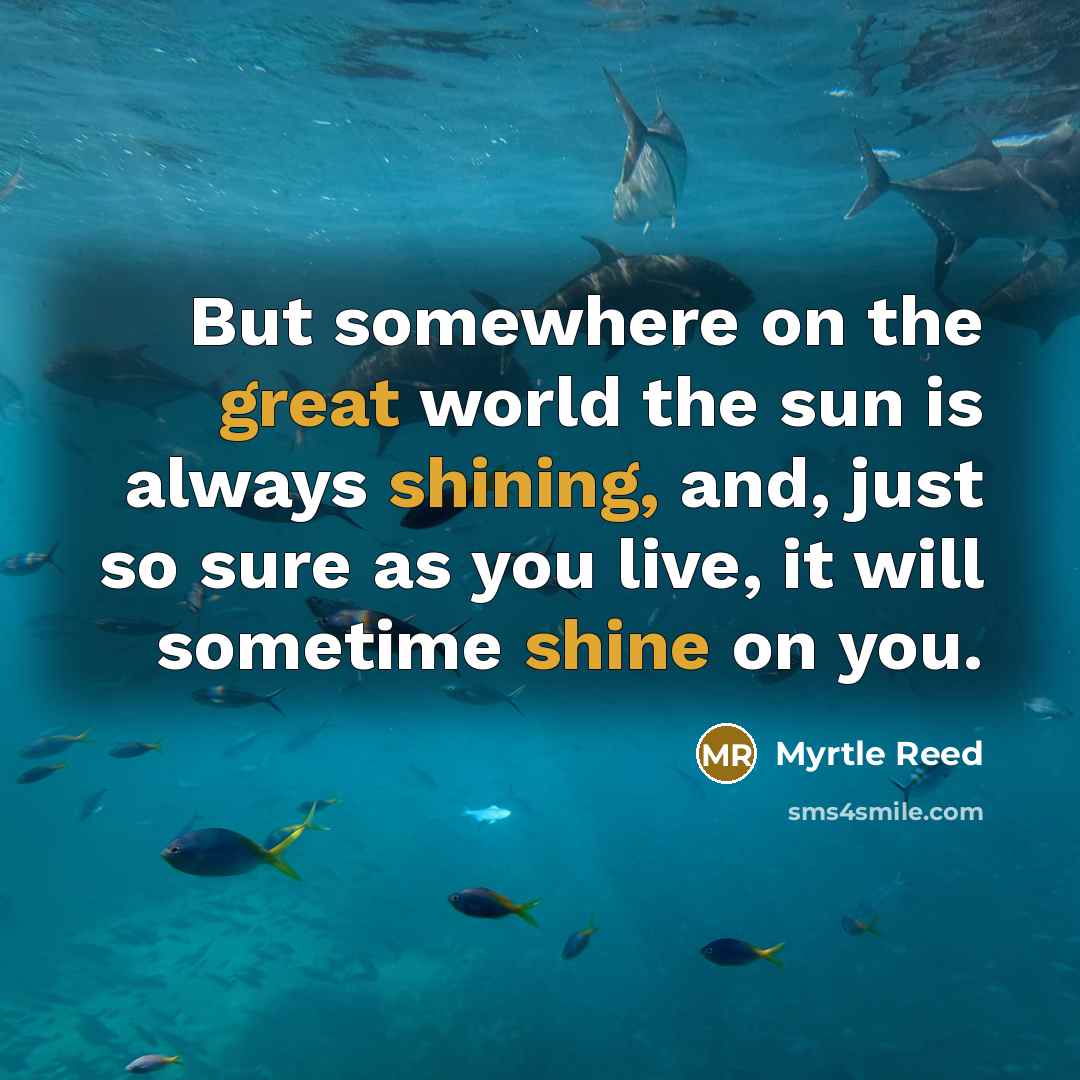 “But somewhere on the great world the sun is always shining, and, just so sure as you live, it will sometime shine on you.” quote by Myrtle Reed