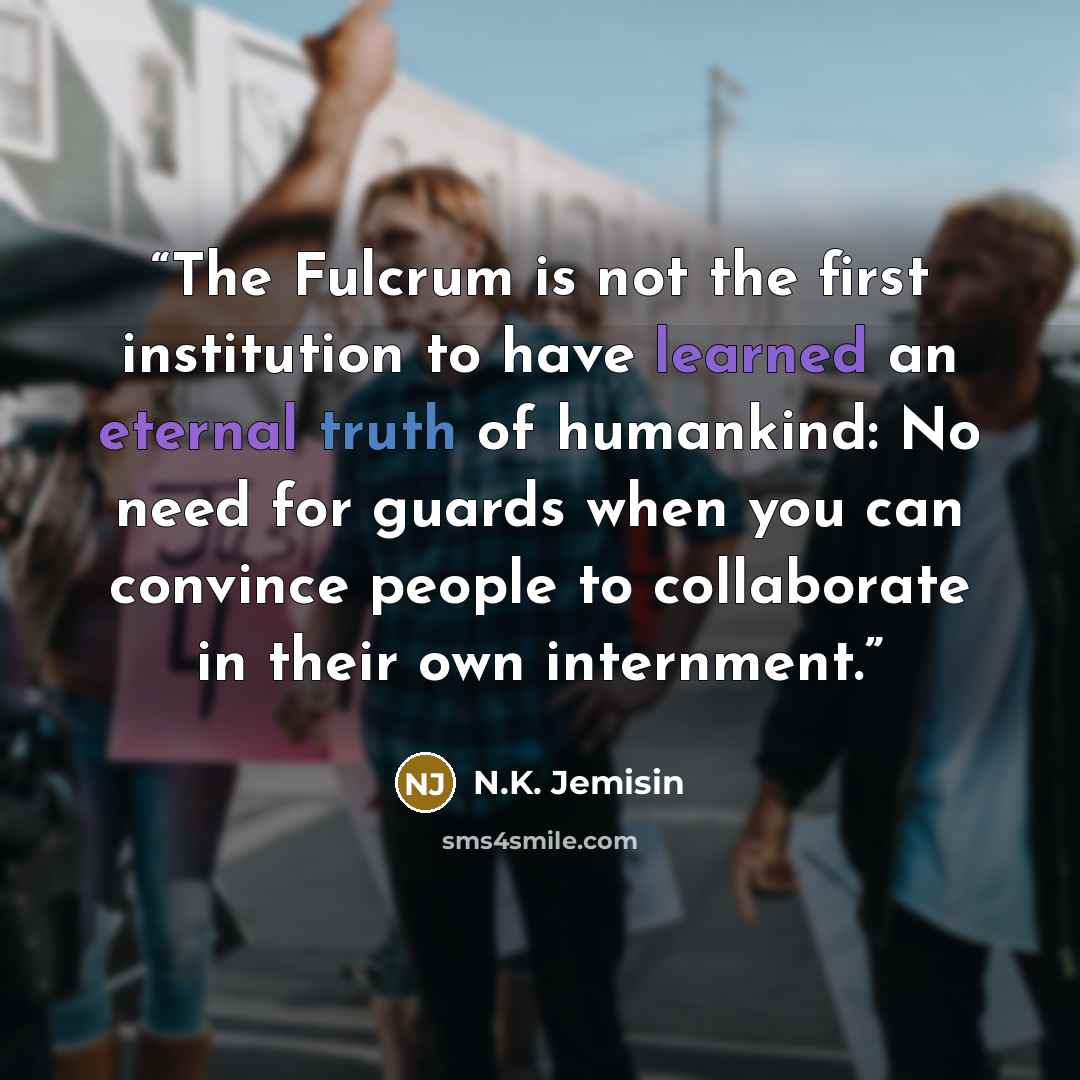 “The Fulcrum is not the first institution to have learned an eternal truth of humankind: No need for guards when you can convince people to collaborate in their own internment.” quote by N.K. Jemisin