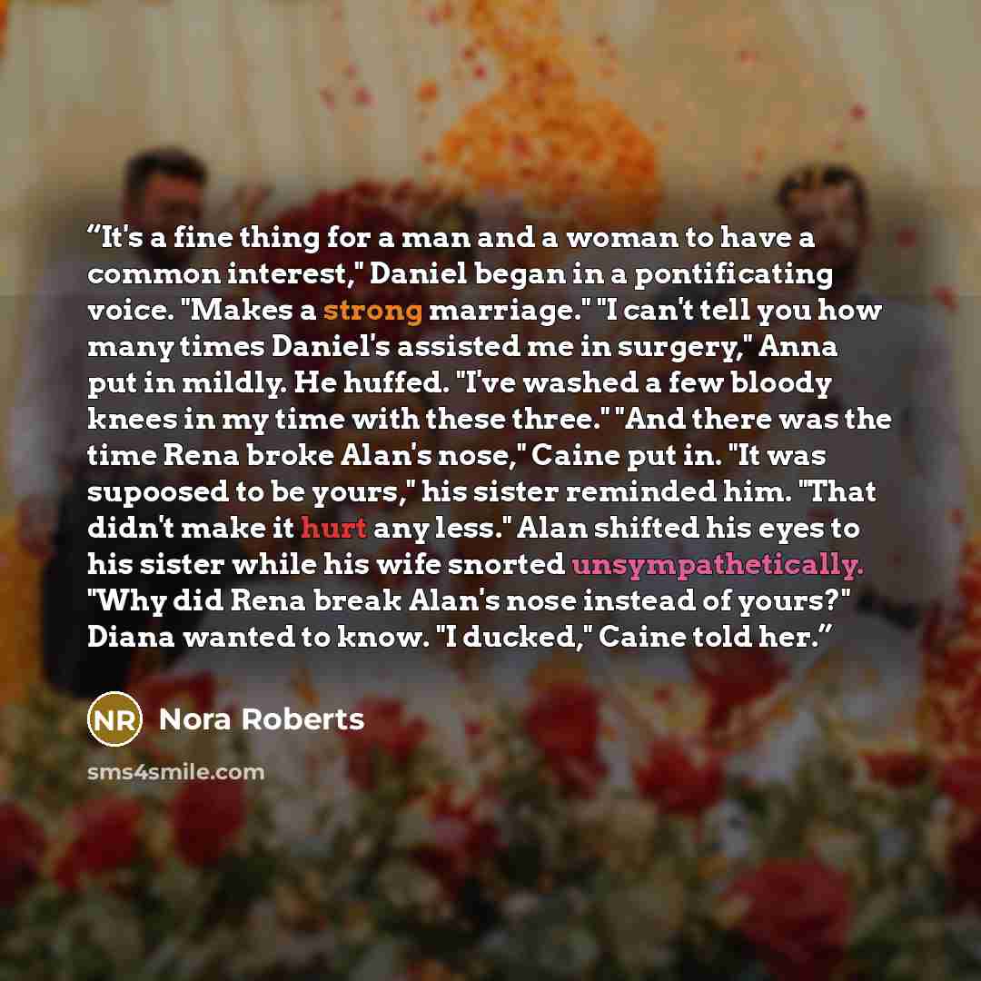 “It's a fine thing for a man and a woman to have a common interest," Daniel began in a pontificating voice. "Makes a strong marriage." "I can't tell you how many times Daniel's assisted me in surgery," Anna put in mildly. He huffed. "I've washed a few bloody knees in my time with these three." "And…” quote by Nora Roberts