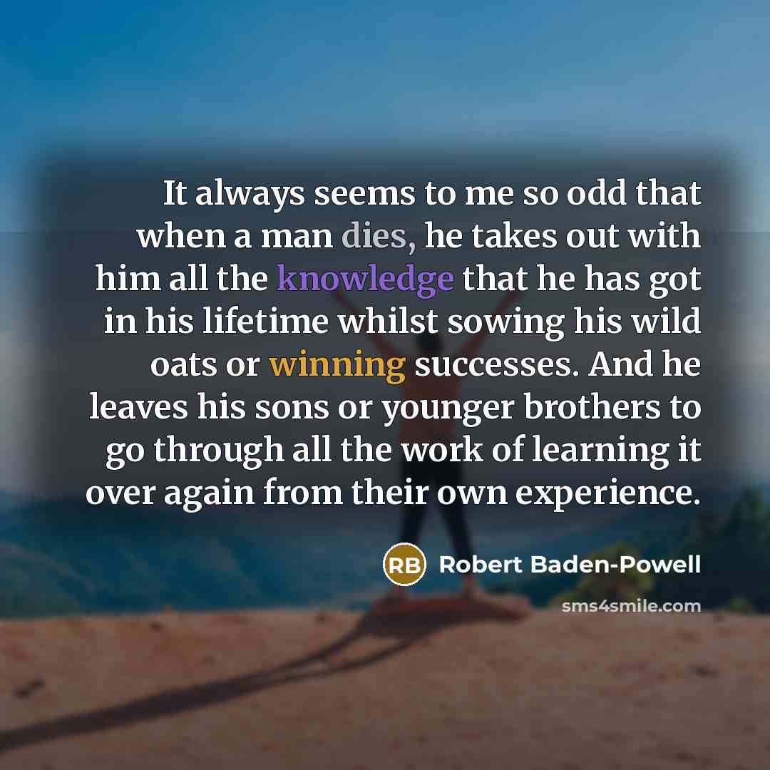 “It always seems to me so odd that when a man dies, he takes out with him all the knowledge that he has got in his lifetime whilst sowing his wild oats or winning successes. And he leaves his sons or younger brothers to go through all the work of learning it over again from their own experience.” quote by Robert Baden-Powell