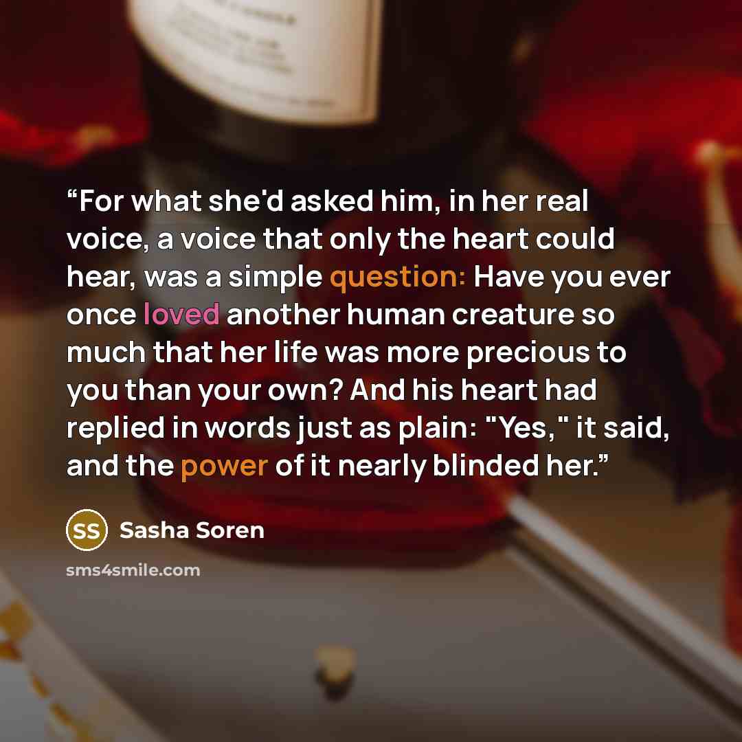 “For what she'd asked him, in her real voice, a voice that only the heart could hear, was a simple question: Have you ever once loved another human creature so much that her life was more precious to you than your own? And his heart had replied in words just as plain: "Yes," it said, and the power…” quote by Sasha Soren