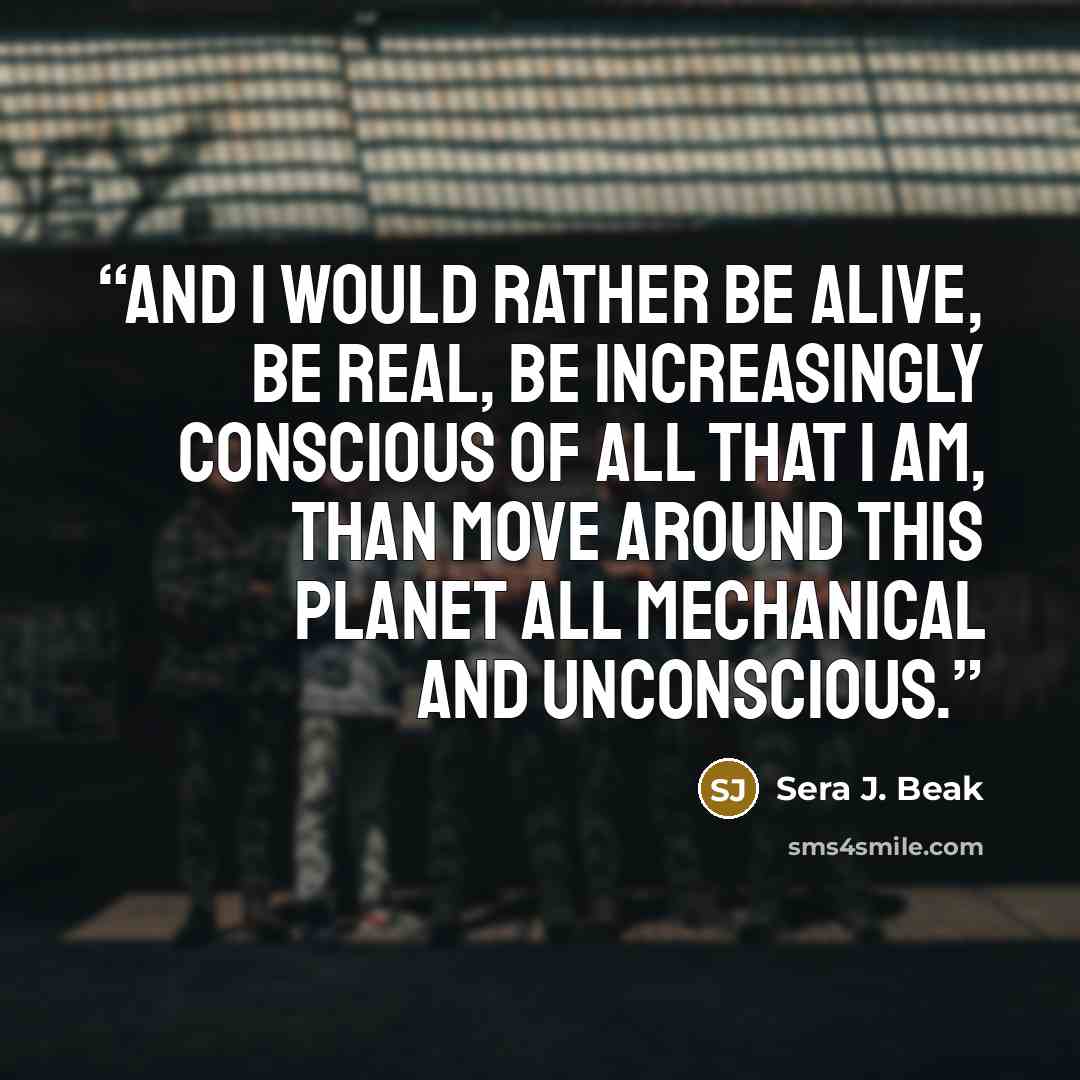 “And I would rather be alive, be real, be increasingly conscious of all that I am, than move around this planet all mechanical and unconscious.” quote by Sera J. Beak