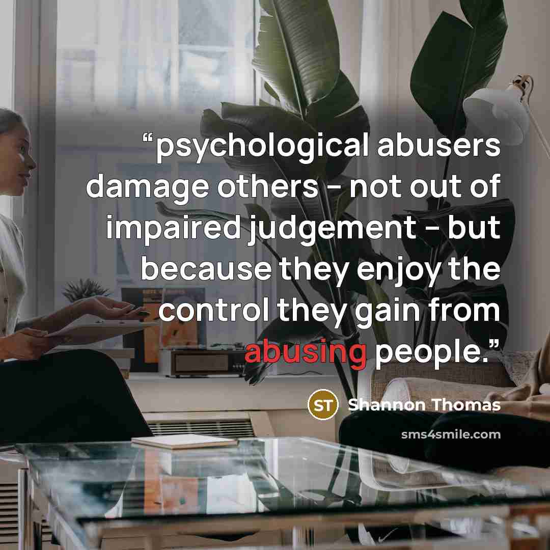 “psychological abusers damage others – not out of impaired judgement – but because they enjoy the control they gain from abusing people.” quote by Shannon Thomas
