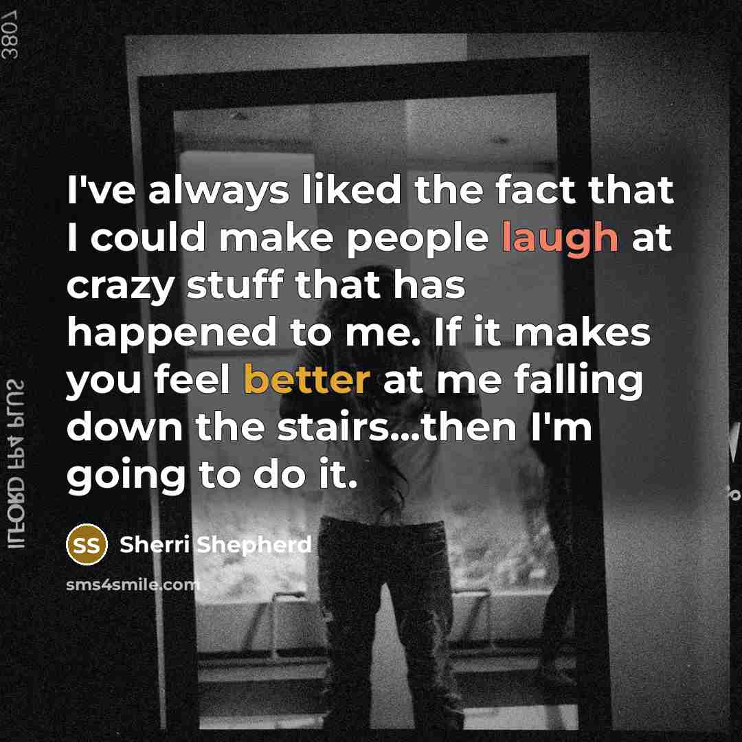 “I've always liked the fact that I could make people laugh at crazy stuff that has happened to me. If it makes you feel better at me falling down the stairs...then I'm going to do it.” quote by Sherri Shepherd