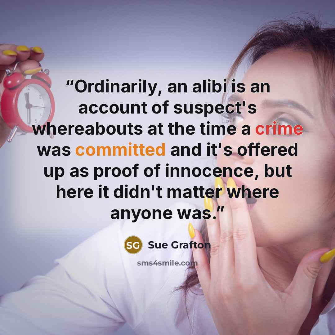 “Ordinarily, an alibi is an account of suspect's whereabouts at the time a crime was committed and it's offered up as proof of innocence, but here it didn't matter where anyone was.” quote by Sue Grafton