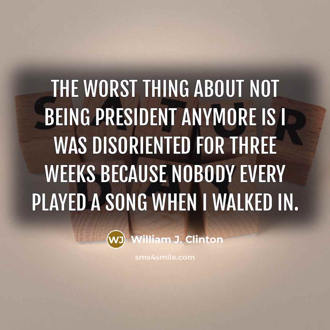 “The worst thing about not being president anymore is I was disoriented for three weeks because nobody every played a song when I walked in.” quote by William J. Clinton
