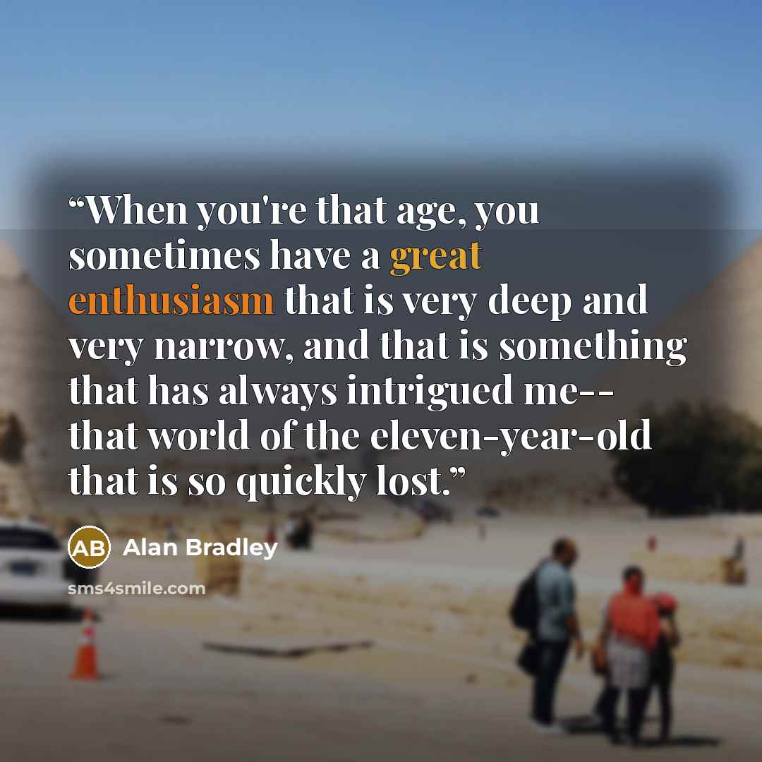 “When you're that age, you sometimes have a great enthusiasm that is very deep and very narrow, and that is something that has always intrigued me-- that world of the eleven-year-old that is so quickly lost.” quote by Alan Bradley