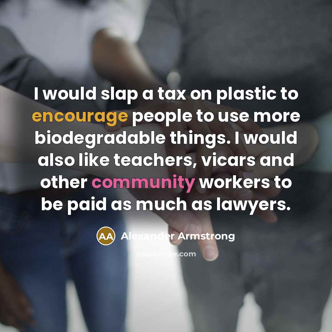 “I would slap a tax on plastic to encourage people to use more biodegradable things. I would also like teachers, vicars and other community workers to be paid as much as lawyers.” quote by Alexander Armstrong