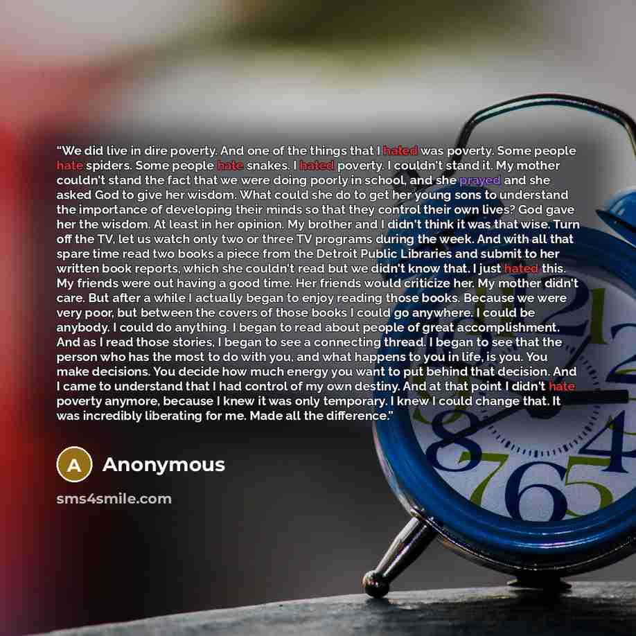 “We did live in dire poverty. And one of the things that I hated was poverty. Some people hate spiders. Some people hate snakes. I hated poverty. I couldn't stand it. My mother couldn't stand the fact that we were doing poorly in school, and she prayed and she asked God to give her wisdom. What…” quote by Anonymous