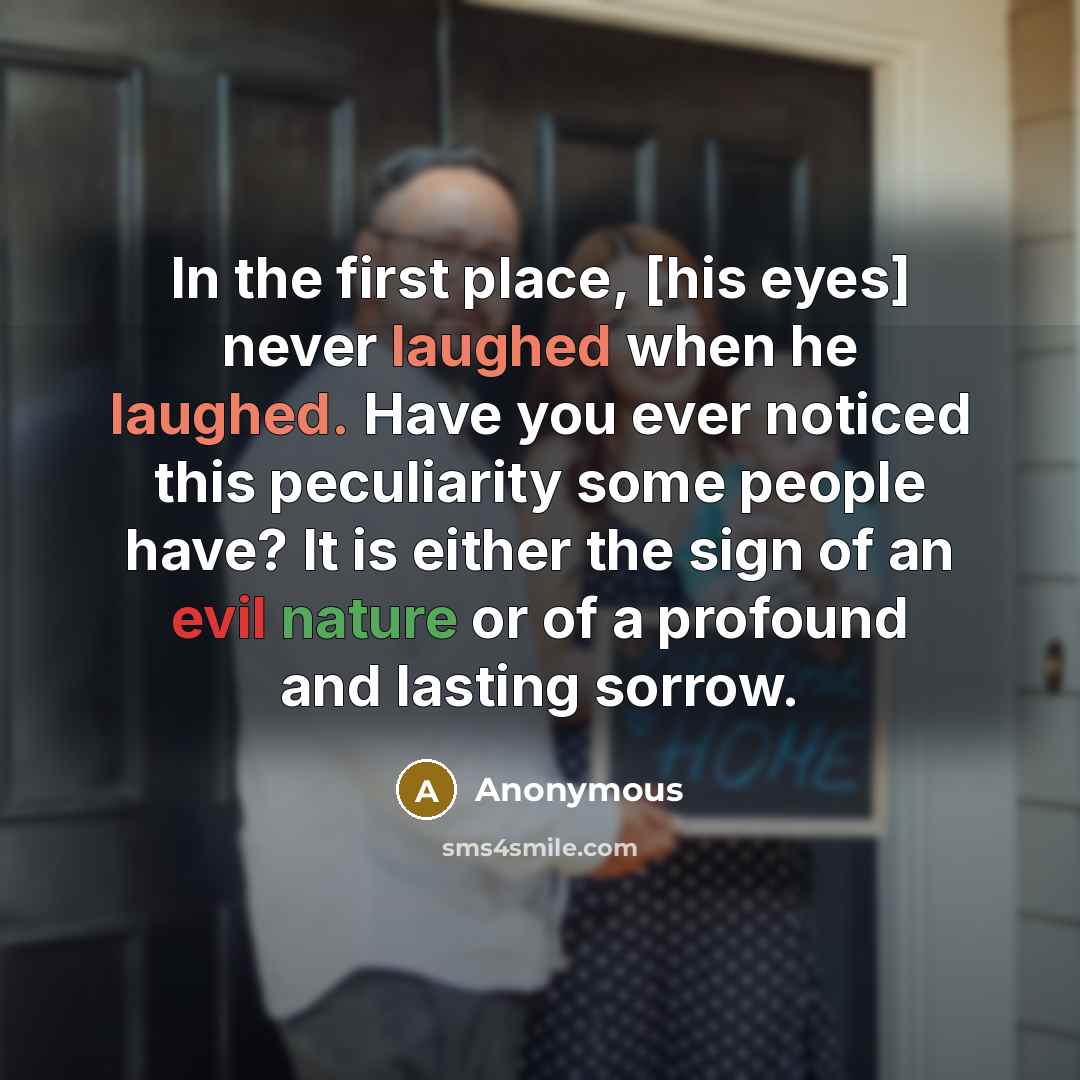 “In the first place, [his eyes] never laughed when he laughed. Have you ever noticed this peculiarity some people have? It is either the sign of an evil nature or of a profound and lasting sorrow.” quote by Anonymous