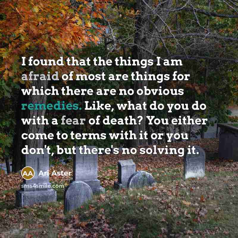 “I found that the things I am afraid of most are things for which there are no obvious remedies. Like, what do you do with a fear of death? You either come to terms with it or you don't, but there's no solving it.” quote by Ari Aster