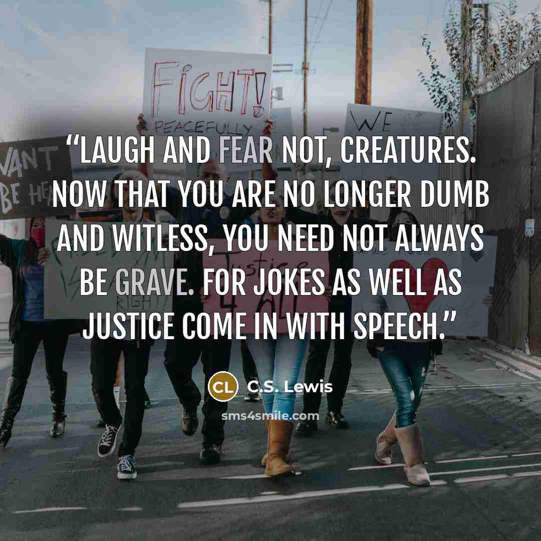 “Laugh and fear not, creatures. Now that you are no longer dumb and witless, you need not always be grave. For jokes as well as justice come in with speech.” quote by C.S. Lewis