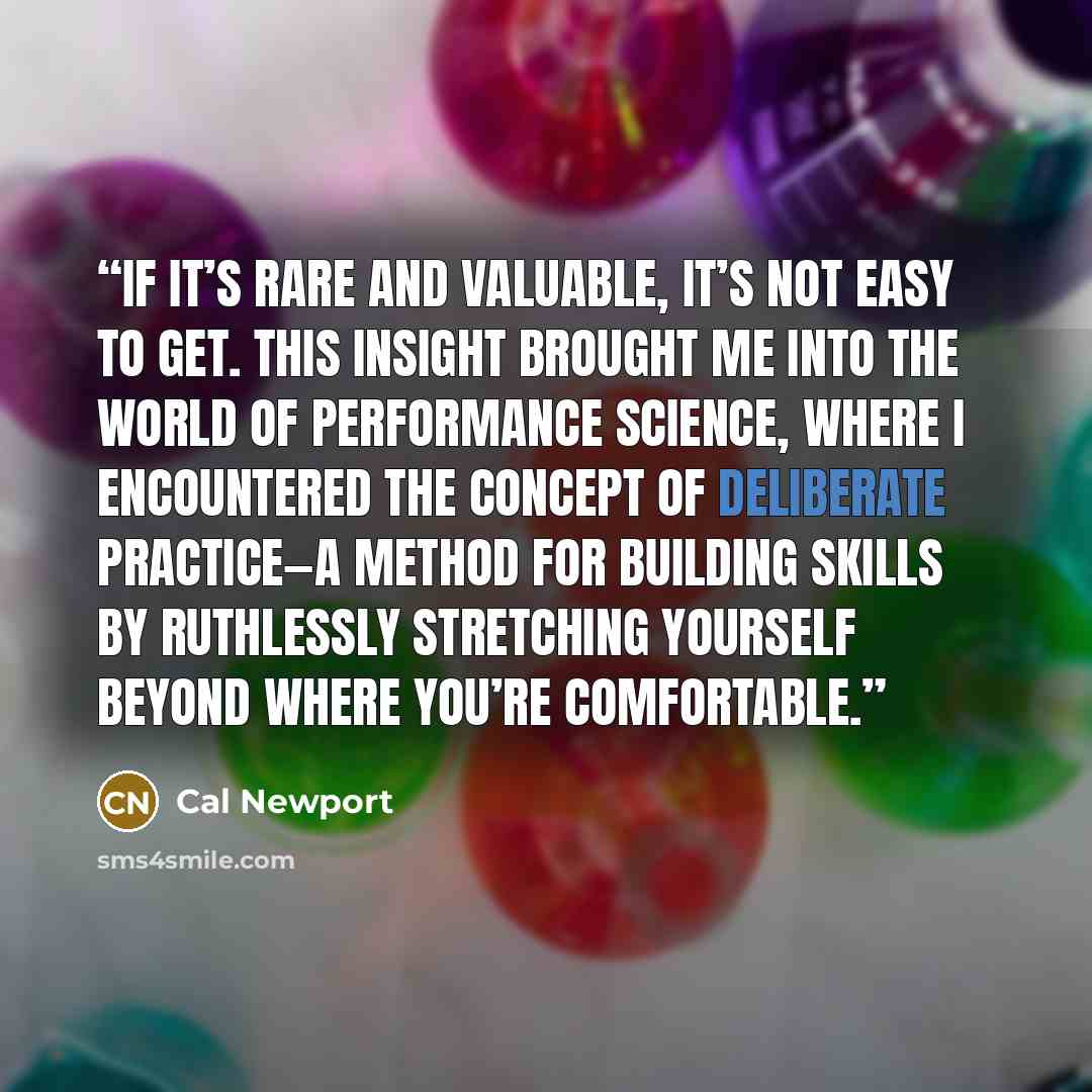 “if it’s rare and valuable, it’s not easy to get. This insight brought me into the world of performance science, where I encountered the concept of deliberate practice—a method for building skills by ruthlessly stretching yourself beyond where you’re comfortable.” quote by Cal Newport