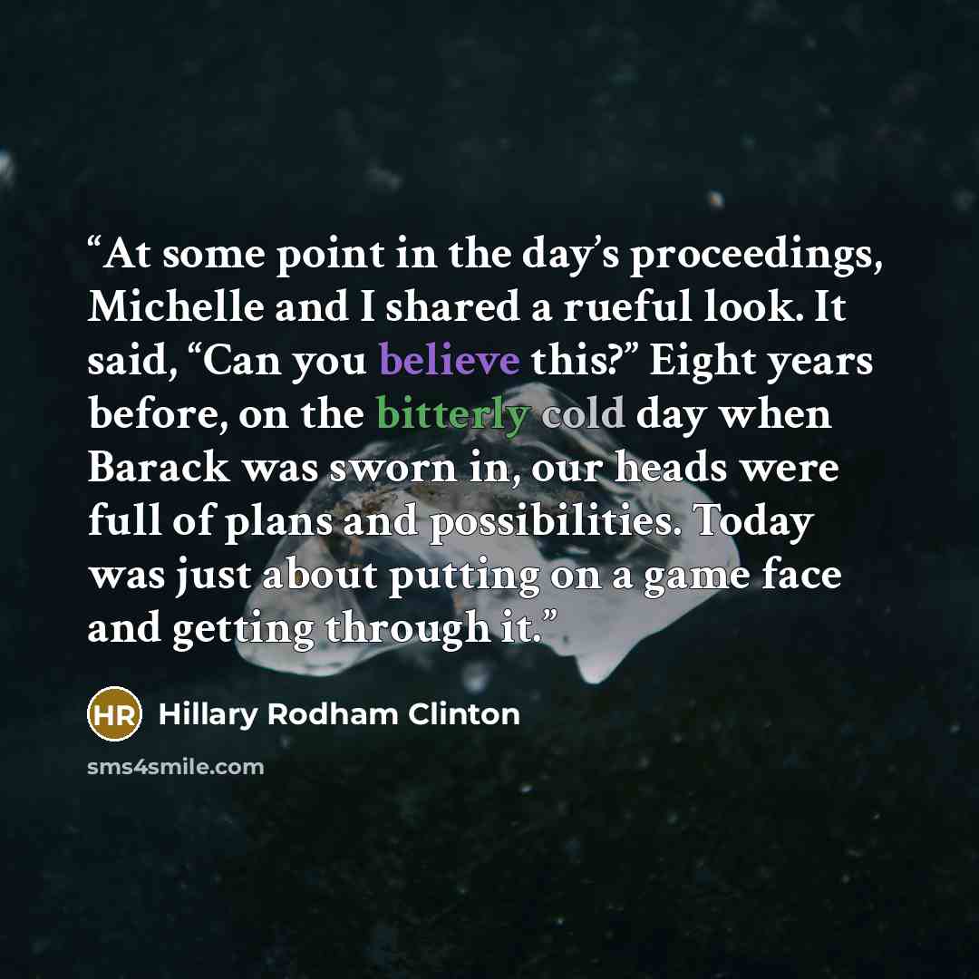 “At some point in the day’s proceedings, Michelle and I shared a rueful look. It said, “Can you believe this?” Eight years before, on the bitterly cold day when Barack was sworn in, our heads were full of plans and possibilities. Today was just about putting on a game face and getting through it.” quote by Hillary Rodham Clinton