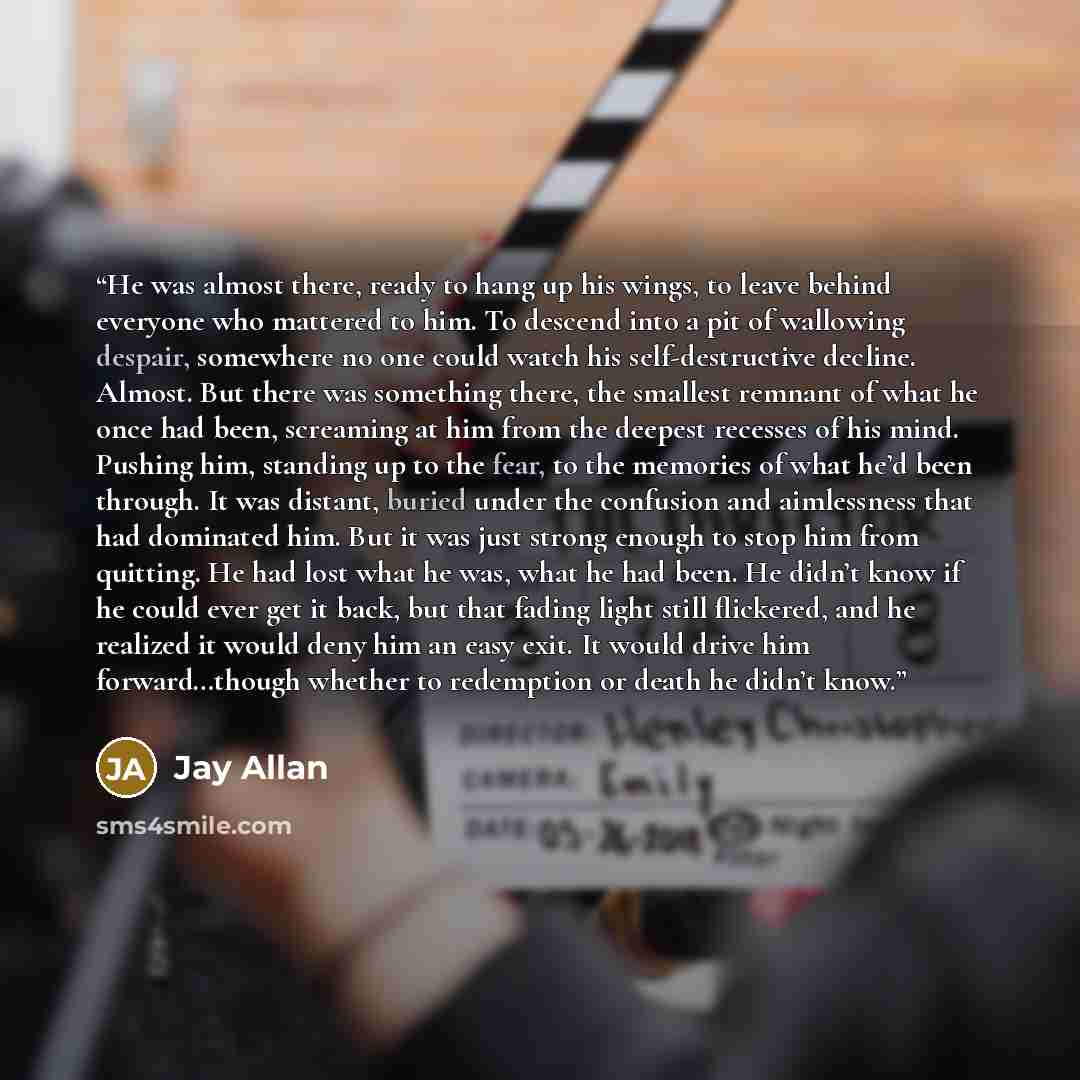 “He was almost there, ready to hang up his wings, to leave behind everyone who mattered to him. To descend into a pit of wallowing despair, somewhere no one could watch his self-destructive decline. Almost. But there was something there, the smallest remnant of what he once had been, screaming at…” quote by Jay Allan