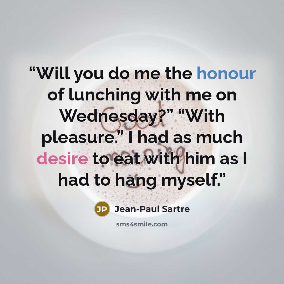 “Will you do me the honour of lunching with me on Wednesday?” “With pleasure.” I had as much desire to eat with him as I had to hang myself.” quote by Jean-Paul Sartre