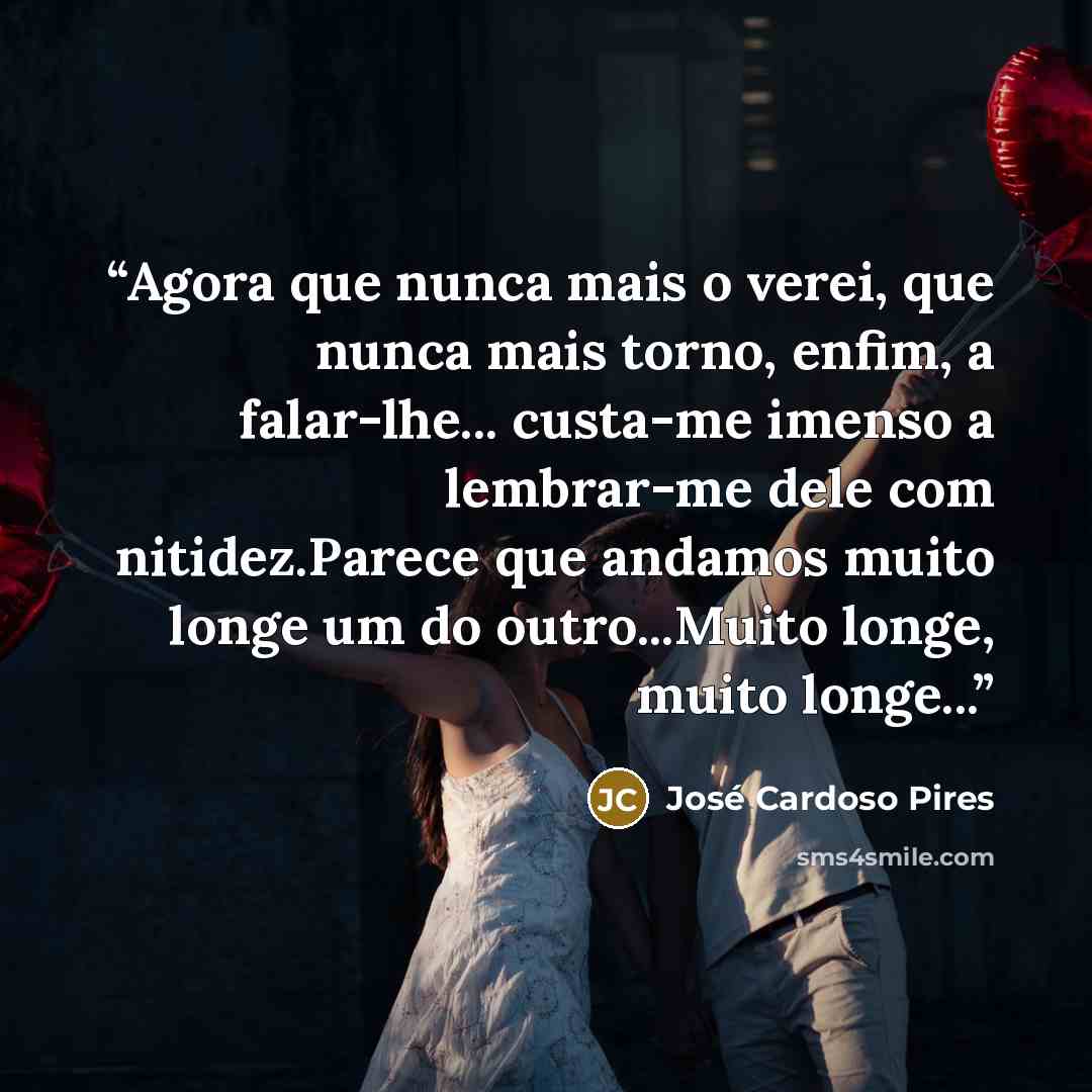 “Agora que nunca mais o verei, que nunca mais torno, enfim, a falar-lhe... custa-me imenso a lembrar-me dele com nitidez.Parece que andamos muito longe um do outro...Muito longe, muito longe...” quote by José Cardoso Pires